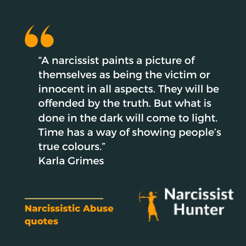 2. “A narcissist paints a picture of themselves as being the victim or innocent in all aspects. They will be offended by the truth. But what is done in the dark will come to light. Time has a way of showing people’s true colours.” -Karla Grimes Narcissistic abuse quote