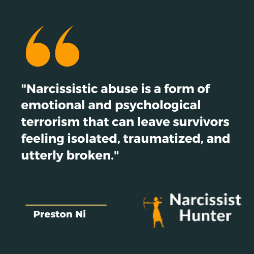 "Narcissistic abuse is a form of emotional and psychological terrorism that can leave survivors feeling isolated, traumatized, and utterly broken." -Preston Ni Best Narcissistic abuse quotes