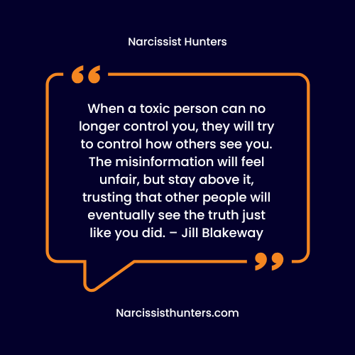 When a toxic person can no longer control you, they will try to control how others see you. The misinformation will feel unfair, but stay above it, trusting that other people will eventually see the truth just like you did. – Jill Blakeway Narcissism quotes